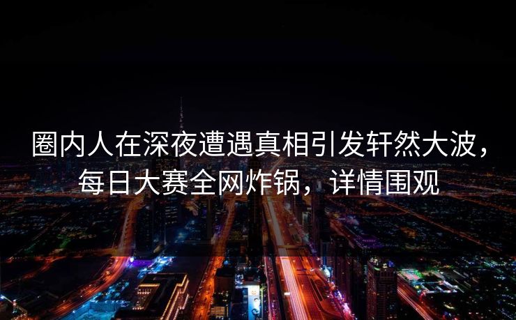 圈内人在深夜遭遇真相引发轩然大波，每日大赛全网炸锅，详情围观