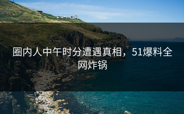 圈内人中午时分遭遇真相，51爆料全网炸锅