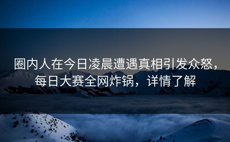 圈内人在今日凌晨遭遇真相引发众怒，每日大赛全网炸锅，详情了解