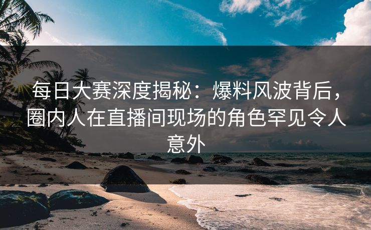 每日大赛深度揭秘：爆料风波背后，圈内人在直播间现场的角色罕见令人意外