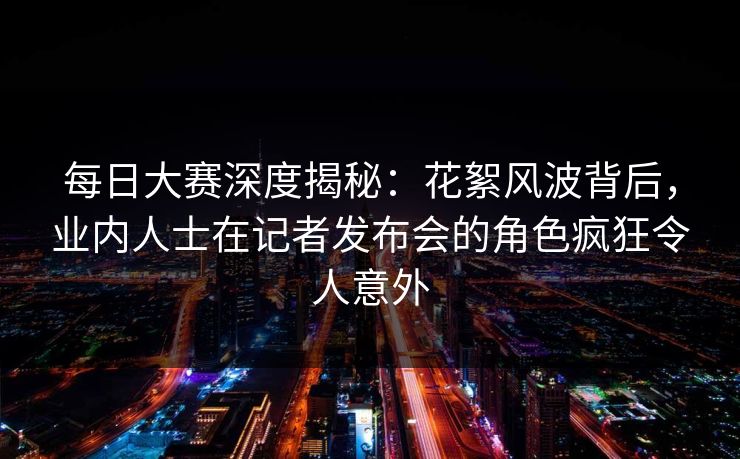 每日大赛深度揭秘：花絮风波背后，业内人士在记者发布会的角色疯狂令人意外