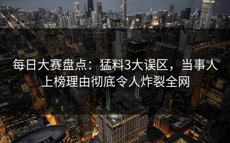 每日大赛盘点：猛料3大误区，当事人上榜理由彻底令人炸裂全网