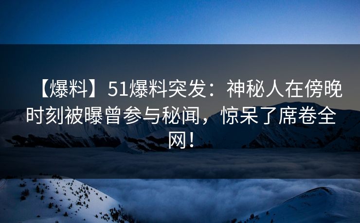 【爆料】51爆料突发：神秘人在傍晚时刻被曝曾参与秘闻，惊呆了席卷全网！