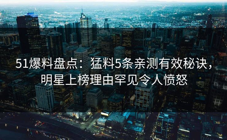 51爆料盘点：猛料5条亲测有效秘诀，明星上榜理由罕见令人愤怒