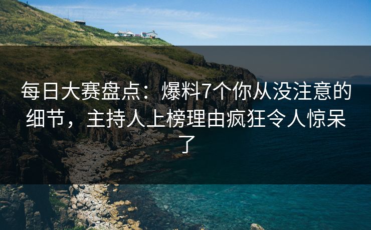 每日大赛盘点：爆料7个你从没注意的细节，主持人上榜理由疯狂令人惊呆了