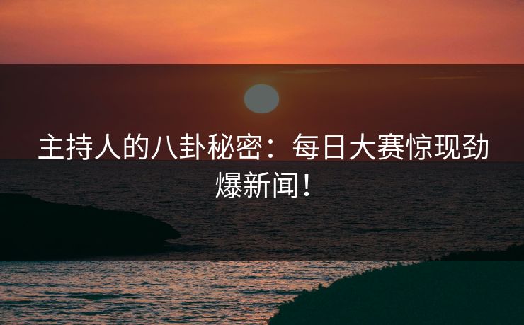 主持人的八卦秘密：每日大赛惊现劲爆新闻！