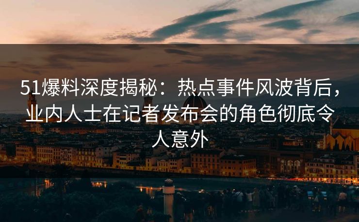 51爆料深度揭秘：热点事件风波背后，业内人士在记者发布会的角色彻底令人意外