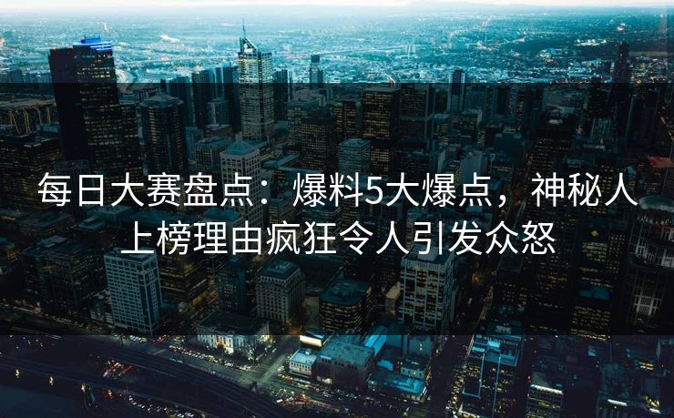 每日大赛盘点：爆料5大爆点，神秘人上榜理由疯狂令人引发众怒