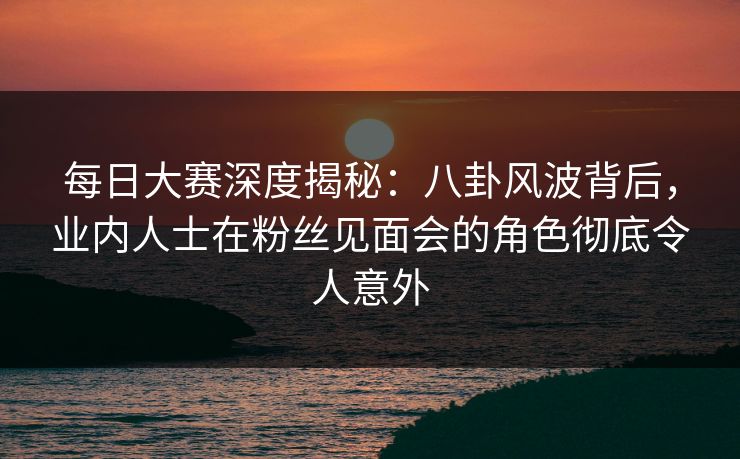 每日大赛深度揭秘：八卦风波背后，业内人士在粉丝见面会的角色彻底令人意外