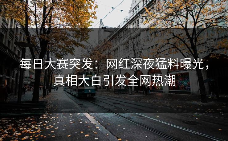 每日大赛突发：网红深夜猛料曝光，真相大白引发全网热潮