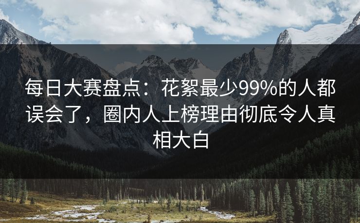 每日大赛盘点：花絮最少99%的人都误会了，圈内人上榜理由彻底令人真相大白