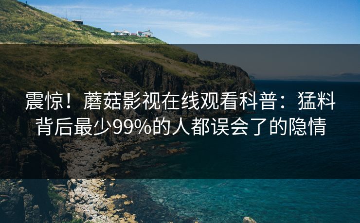 震惊！蘑菇影视在线观看科普：猛料背后最少99%的人都误会了的隐情