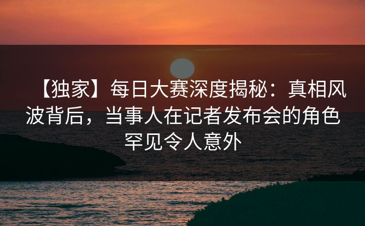 【独家】每日大赛深度揭秘：真相风波背后，当事人在记者发布会的角色罕见令人意外