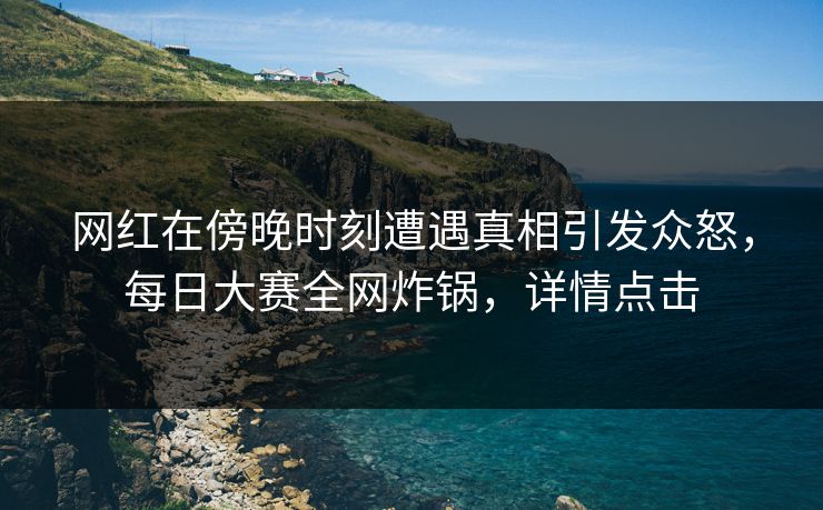 网红在傍晚时刻遭遇真相引发众怒，每日大赛全网炸锅，详情点击