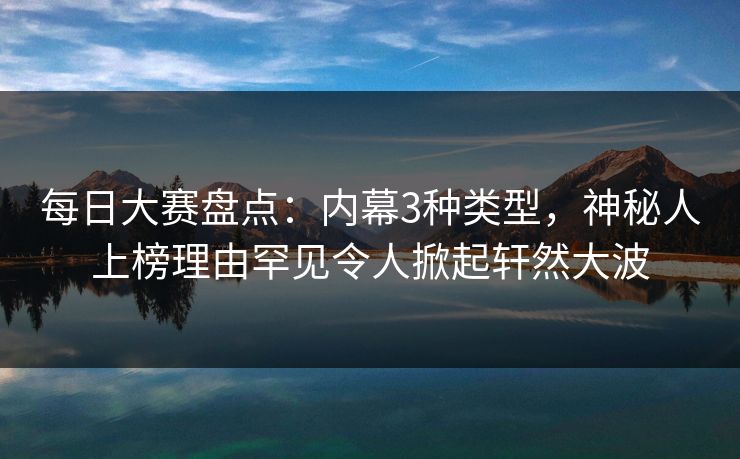 每日大赛盘点：内幕3种类型，神秘人上榜理由罕见令人掀起轩然大波