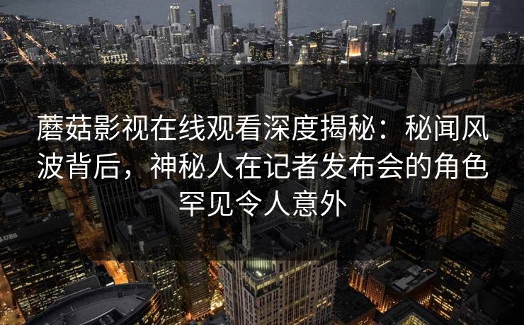 蘑菇影视在线观看深度揭秘：秘闻风波背后，神秘人在记者发布会的角色罕见令人意外