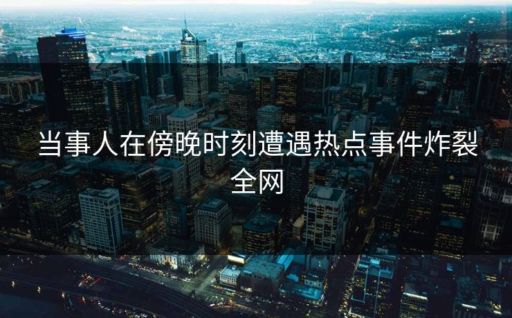 当事人在傍晚时刻遭遇热点事件炸裂全网