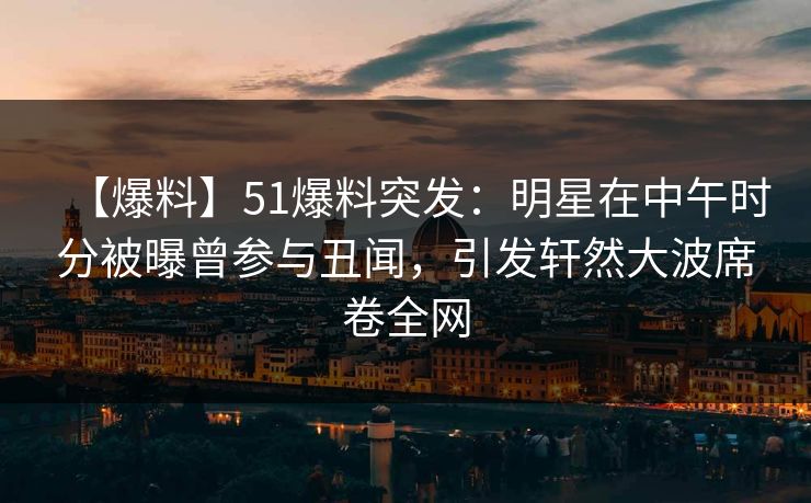 【爆料】51爆料突发：明星在中午时分被曝曾参与丑闻，引发轩然大波席卷全网