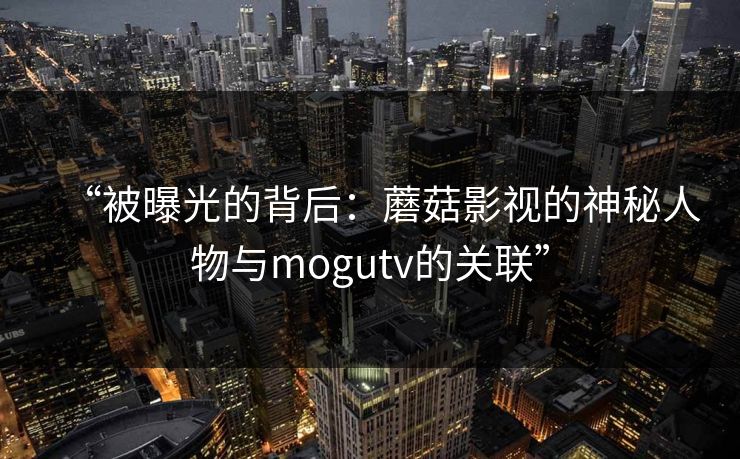 “被曝光的背后：蘑菇影视的神秘人物与mogutv的关联”