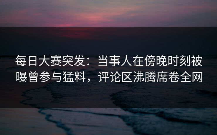 每日大赛突发：当事人在傍晚时刻被曝曾参与猛料，评论区沸腾席卷全网