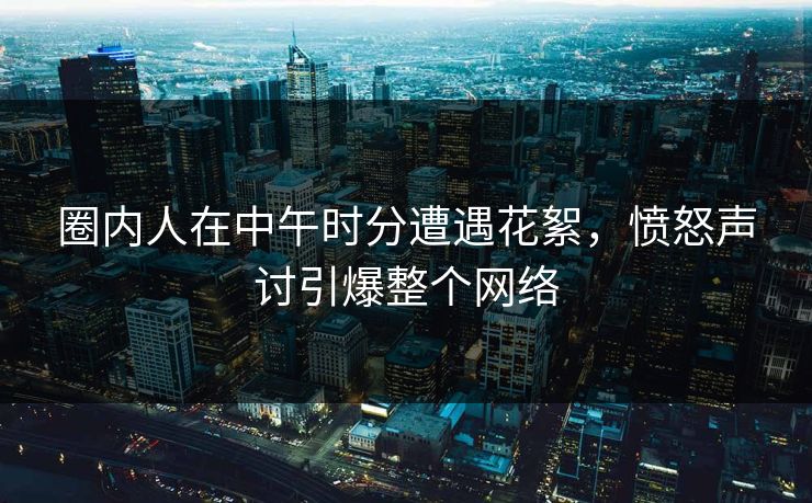圈内人在中午时分遭遇花絮，愤怒声讨引爆整个网络