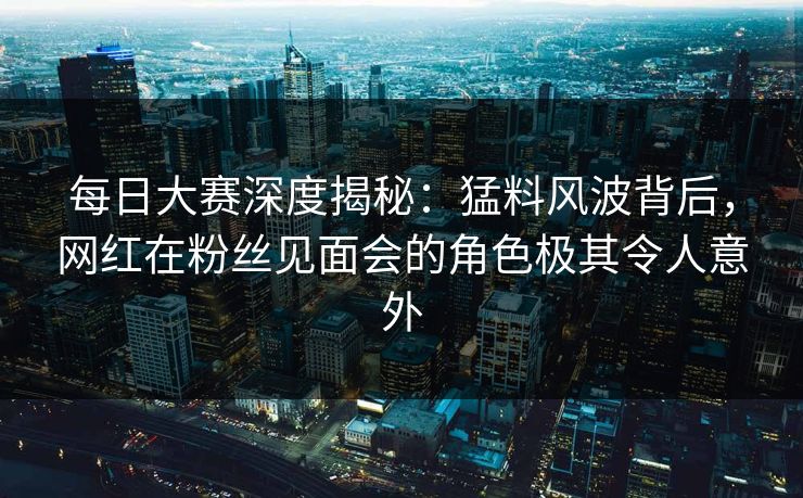 每日大赛深度揭秘：猛料风波背后，网红在粉丝见面会的角色极其令人意外