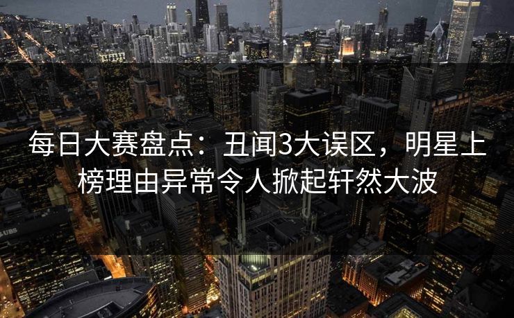 每日大赛盘点：丑闻3大误区，明星上榜理由异常令人掀起轩然大波