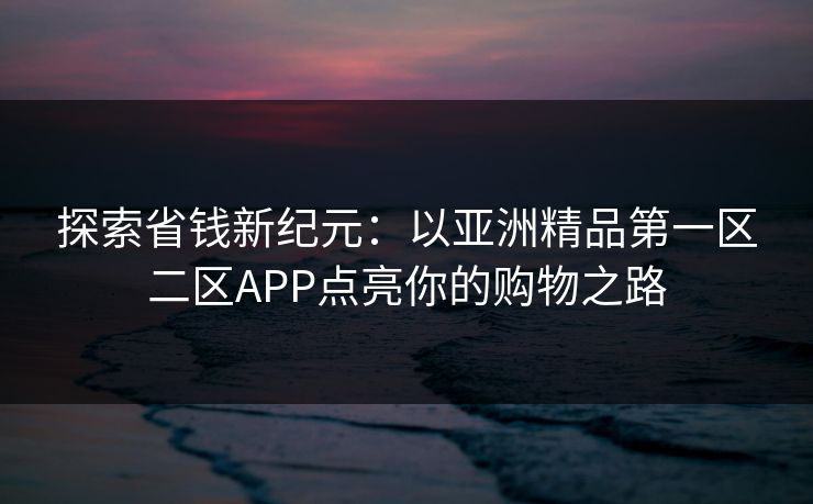 探索省钱新纪元：以亚洲精品第一区二区APP点亮你的购物之路