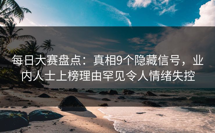 每日大赛盘点：真相9个隐藏信号，业内人士上榜理由罕见令人情绪失控