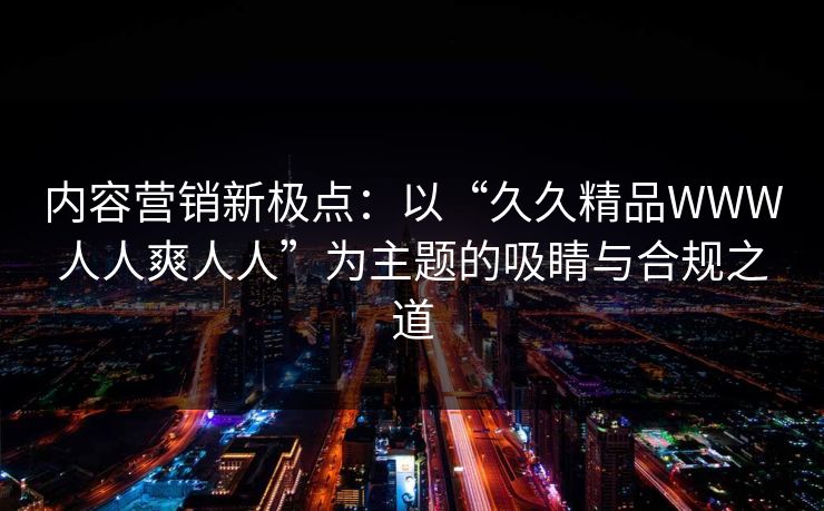 内容营销新极点：以“久久精品WWW人人爽人人”为主题的吸睛与合规之道