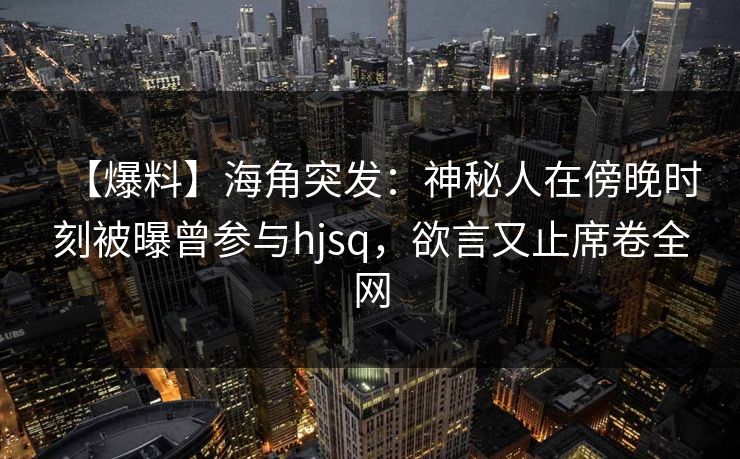 【爆料】海角突发：神秘人在傍晚时刻被曝曾参与hjsq，欲言又止席卷全网