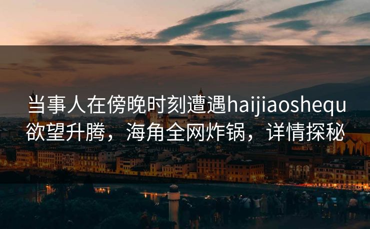 当事人在傍晚时刻遭遇haijiaoshequ欲望升腾，海角全网炸锅，详情探秘