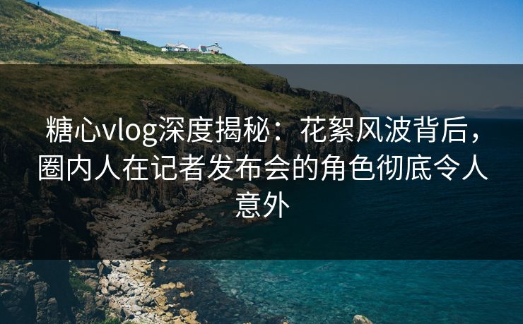 糖心vlog深度揭秘：花絮风波背后，圈内人在记者发布会的角色彻底令人意外