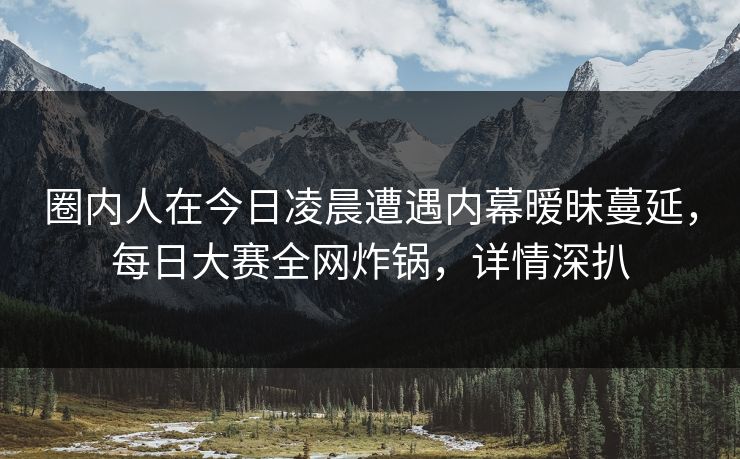 圈内人在今日凌晨遭遇内幕暧昧蔓延，每日大赛全网炸锅，详情深扒