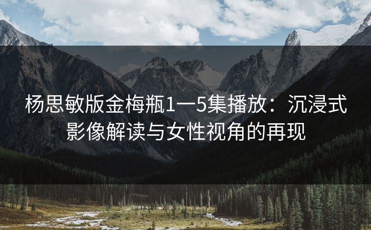 杨思敏版金梅瓶1一5集播放：沉浸式影像解读与女性视角的再现