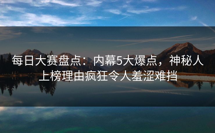每日大赛盘点：内幕5大爆点，神秘人上榜理由疯狂令人羞涩难挡