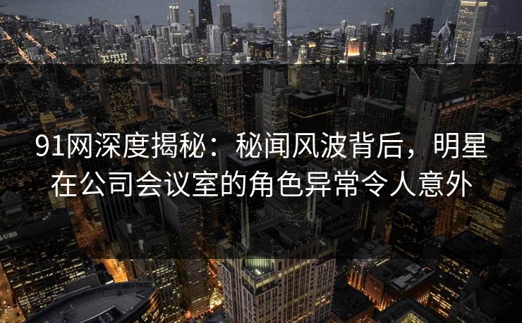 91网深度揭秘：秘闻风波背后，明星在公司会议室的角色异常令人意外