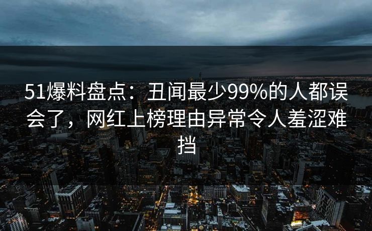 51爆料盘点：丑闻最少99%的人都误会了，网红上榜理由异常令人羞涩难挡