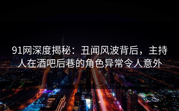 91网深度揭秘：丑闻风波背后，主持人在酒吧后巷的角色异常令人意外
