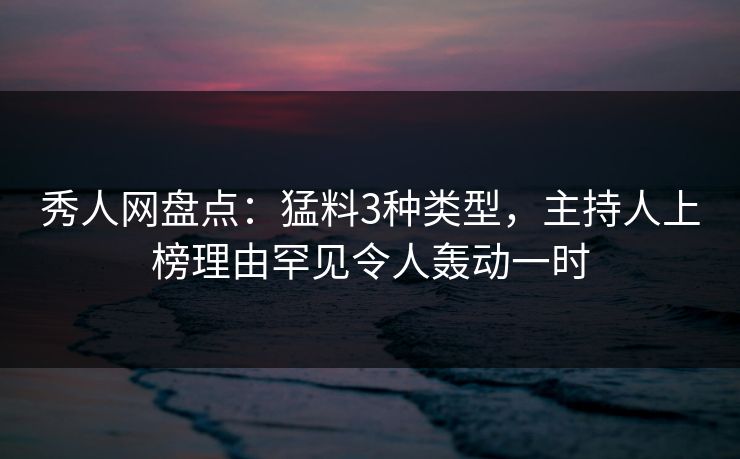 秀人网盘点：猛料3种类型，主持人上榜理由罕见令人轰动一时