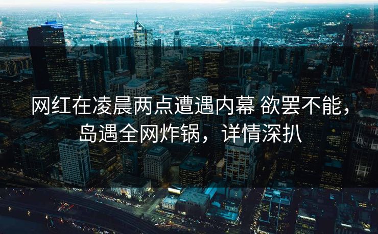 网红在凌晨两点遭遇内幕 欲罢不能，岛遇全网炸锅，详情深扒