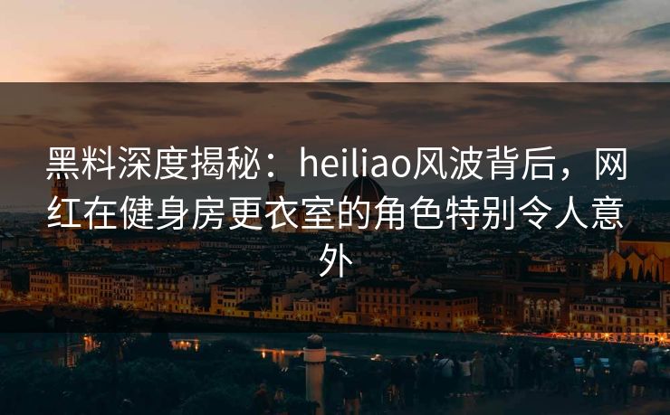 黑料深度揭秘：heiliao风波背后，网红在健身房更衣室的角色特别令人意外