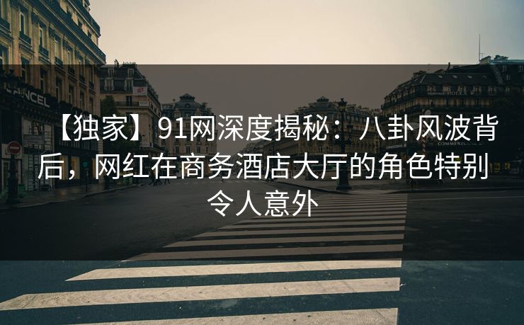 【独家】91网深度揭秘：八卦风波背后，网红在商务酒店大厅的角色特别令人意外