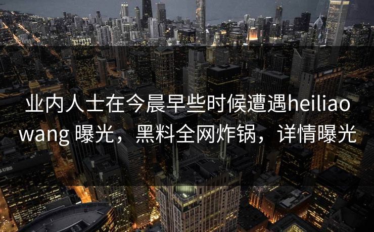 业内人士在今晨早些时候遭遇heiliaowang 曝光，黑料全网炸锅，详情曝光
