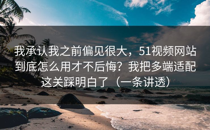 我承认我之前偏见很大，51视频网站到底怎么用才不后悔？我把多端适配这关踩明白了（一条讲透）