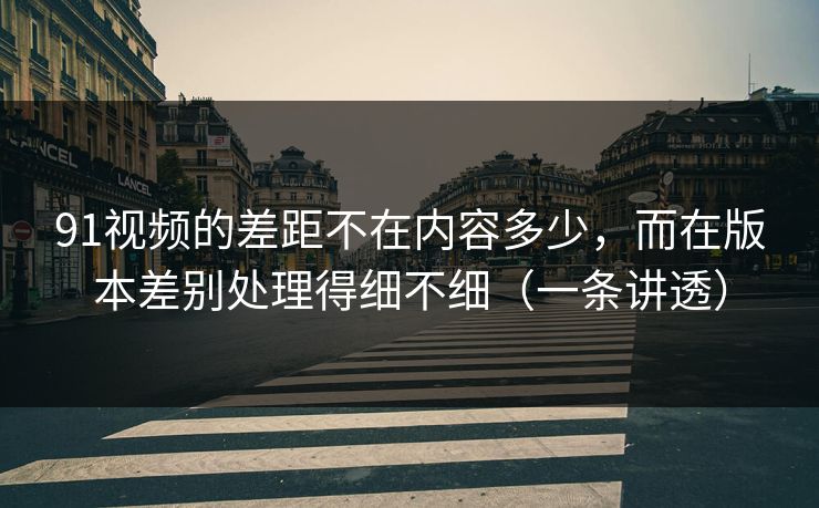 91视频的差距不在内容多少，而在版本差别处理得细不细（一条讲透）