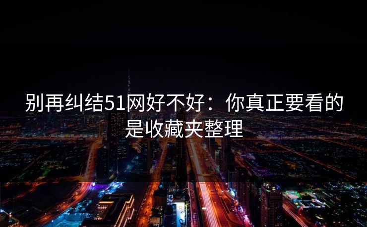 别再纠结51网好不好：你真正要看的是收藏夹整理