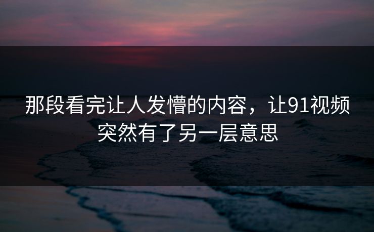 那段看完让人发懵的内容,让91视频突然有了另一层意思 那段看完让人发懵的内容,让91视频突然有了另一层意思